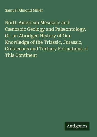 North American Mesozoic and Cænozoic Geology and Palæontology. Or, an Abridged History of Our Knowledge of the Triassic, Jurassic, Cretaceous and Tertiary Formations of This Continent
