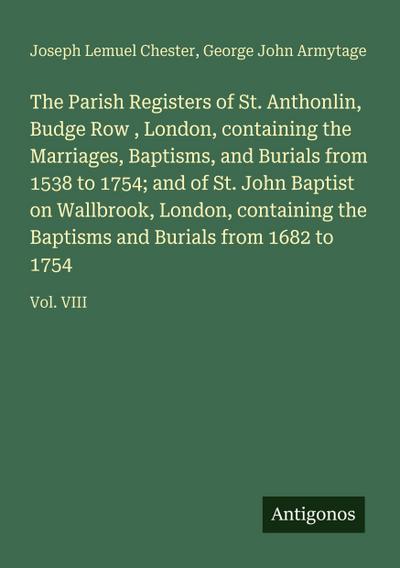 The Parish Registers of St. Anthonlin, Budge Row , London, containing the Marriages, Baptisms, and Burials from 1538 to 1754; and of St. John Baptist on Wallbrook, London, containing the Baptisms and Burials from 1682 to 1754