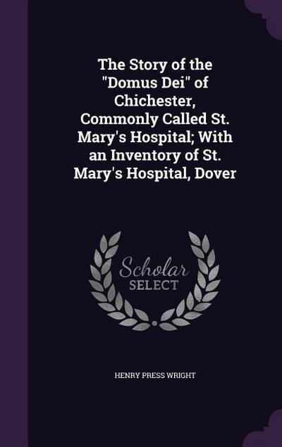 The Story of the Domus Dei of Chichester, Commonly Called St. Mary’s Hospital; With an Inventory of St. Mary’s Hospital, Dover