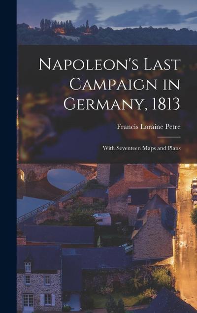 Napoleon’s Last Campaign in Germany, 1813; With Seventeen Maps and Plans