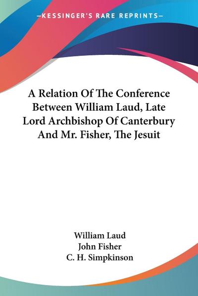 A Relation Of The Conference Between William Laud, Late Lord Archbishop Of Canterbury And Mr. Fisher, The Jesuit