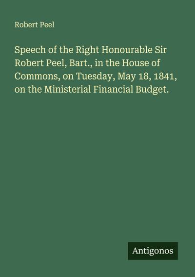 Speech of the Right Honourable Sir Robert Peel, Bart., in the House of Commons, on Tuesday, May 18, 1841, on the Ministerial Financial Budget.