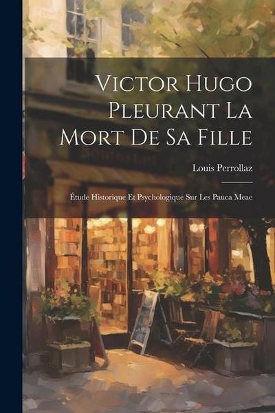 Victor Hugo Pleurant La Mort De Sa Fille: Étude Historique Et Psychologique Sur Les Pauca Meae