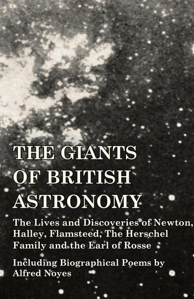 The Giants of British Astronomy - The Lives and Discoveries of Newton, Halley, Flamsteed, The Herschel Family and the Earl of Rosse - Including Biographical Poems by Alfred Noyes