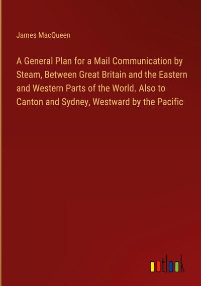 A General Plan for a Mail Communication by Steam, Between Great Britain and the Eastern and Western Parts of the World. Also to Canton and Sydney, Westward by the Pacific