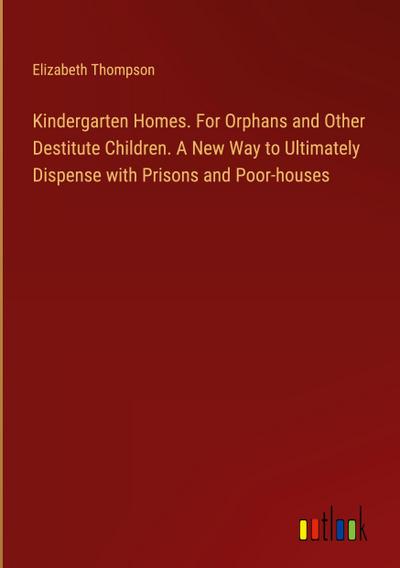 Kindergarten Homes. For Orphans and Other Destitute Children. A New Way to Ultimately Dispense with Prisons and Poor-houses