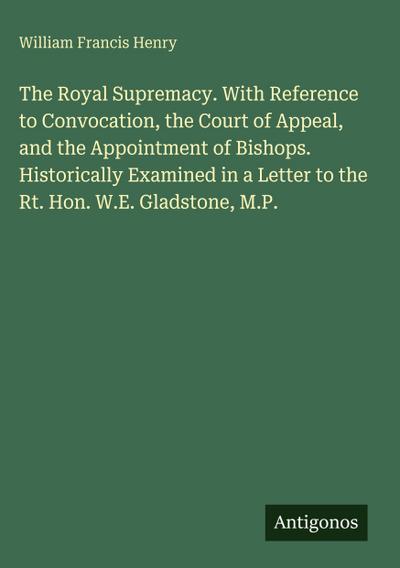 The Royal Supremacy. With Reference to Convocation, the Court of Appeal, and the Appointment of Bishops. Historically Examined in a Letter to the Rt. Hon. W.E. Gladstone, M.P.