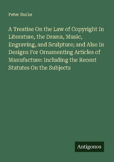 A Treatise On the Law of Copyright In Literature, the Drama, Music, Engraving, and Sculpture; and Also In Designs For Ornamenting Articles of Manufacture: Including the Recent Statutes On the Subjects