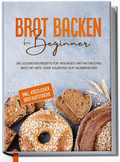 Brot backen für Beginner: Die leckersten Rezepte für gesundes und natürliches Brot mit Hefe- oder Sauerteig zum Selbermachen - inkl. köstlicher Brotaufstriche