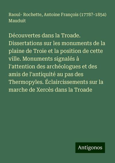 Découvertes dans la Troade. Dissertations sur les monuments de la plaine de Troie et la position de cette ville. Monuments signalés à l’attention des archéologues et des amis de l’antiquité au pas des Thermopyles. Éclaircissements sur la marche de Xercès dans la Troade