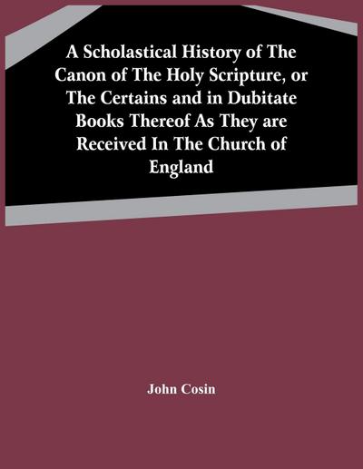 A Scholastical History Of The Canon Of The Holy Scripture, Or The Certains And In Dubitate Books Thereof As They Are Received In The Church Of England