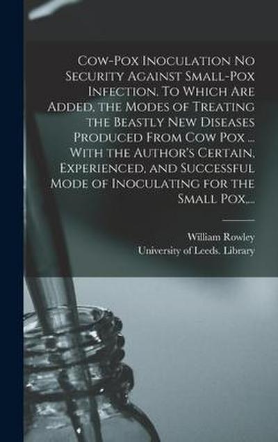 Cow-pox Inoculation No Security Against Small-pox Infection. To Which Are Added, the Modes of Treating the Beastly New Diseases Produced From Cow Pox ... With the Author’s Certain, Experienced, and Successful Mode of Inoculating for the Small Pox, ...