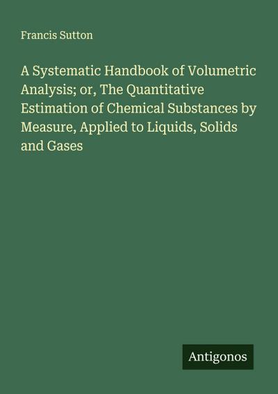 A Systematic Handbook of Volumetric Analysis; or, The Quantitative Estimation of Chemical Substances by Measure, Applied to Liquids, Solids and Gases