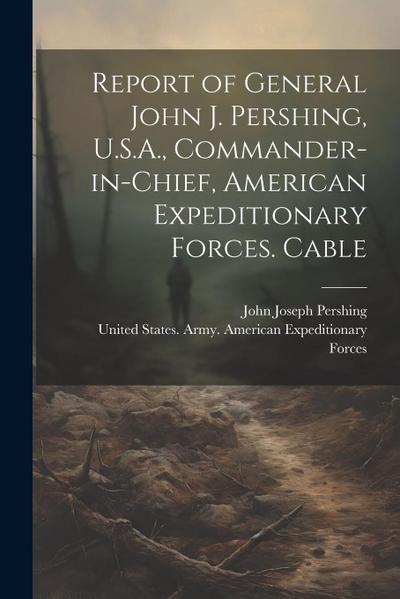 Report of General John J. Pershing, U.S.A., Commander-in-Chief, American Expeditionary Forces. Cable