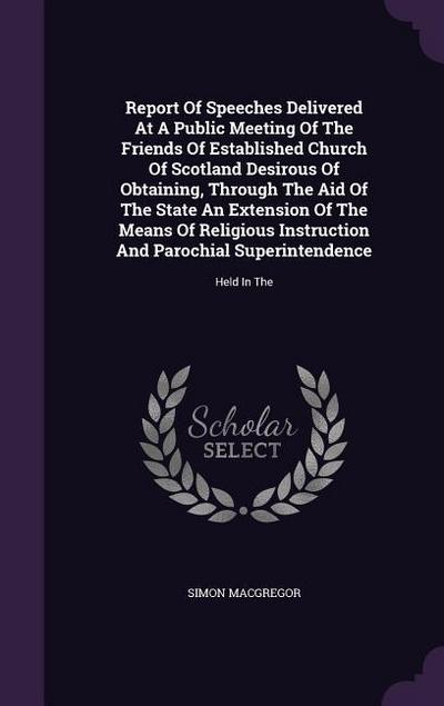 Report Of Speeches Delivered At A Public Meeting Of The Friends Of Established Church Of Scotland Desirous Of Obtaining, Through The Aid Of The State An Extension Of The Means Of Religious Instruction And Parochial Superintendence