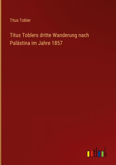 Titus Toblers dritte Wanderung nach Palästina im Jahre 1857