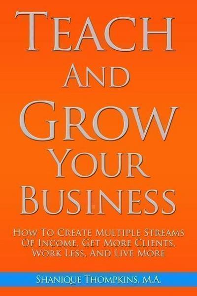 Teach And Grow Your Business: How To Create Multiple Streams of Income, Get More Clients, Work Less And Live More