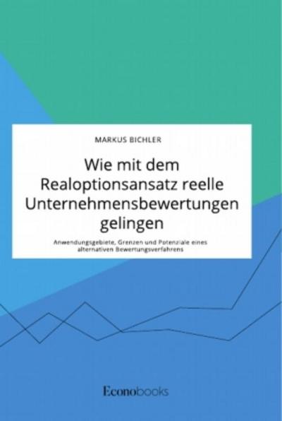 Wie mit dem Realoptionsansatz reelle Unternehmensbewertungen gelingen. Anwendungsgebiete, Grenzen und Potenziale eines alternativen Bewertungsverfahrens