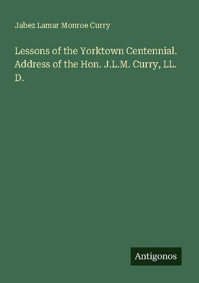 Lessons of the Yorktown Centennial. Address of the Hon. J.L.M. Curry, LL. D.