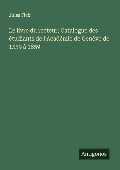 Le livre du recteur; Catalogue des étudiants de l’Académie de Genève de 1559 à 1859