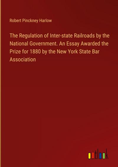 The Regulation of Inter-state Railroads by the National Government. An Essay Awarded the Prize for 1880 by the New York State Bar Association