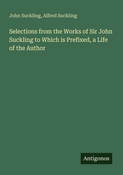 Selections from the Works of Sir John Suckling to Which is Prefixed, a Life of the Author
