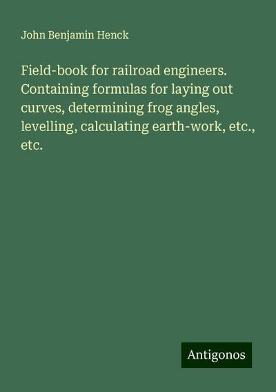 Field-book for railroad engineers. Containing formulas for laying out curves, determining frog angles, levelling, calculating earth-work, etc., etc.
