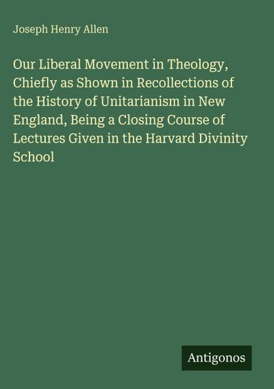 Our Liberal Movement in Theology, Chiefly as Shown in Recollections of the History of Unitarianism in New England, Being a Closing Course of Lectures Given in the Harvard Divinity School