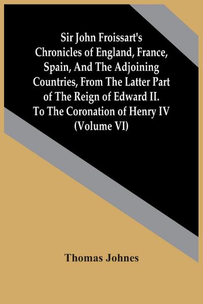 Sir John Froissart’S Chronicles Of England, France, Spain, And The Adjoining Countries, From The Latter Part Of The Reign Of Edward Ii. To The Coronation Of Henry Iv (Volume Vi)