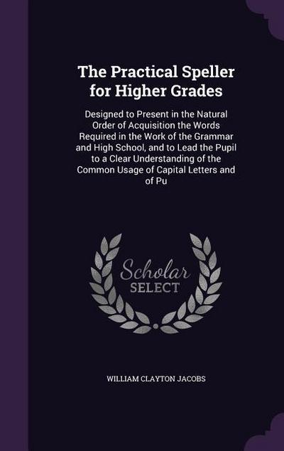 The Practical Speller for Higher Grades: Designed to Present in the Natural Order of Acquisition the Words Required in the Work of the Grammar and Hig