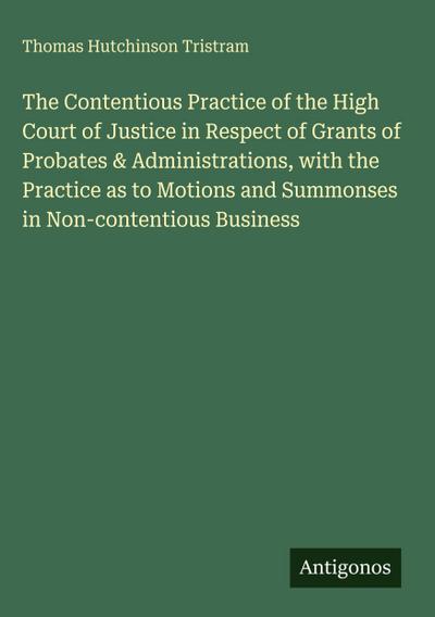 The Contentious Practice of the High Court of Justice in Respect of Grants of Probates & Administrations, with the Practice as to Motions and Summonses in Non-contentious Business