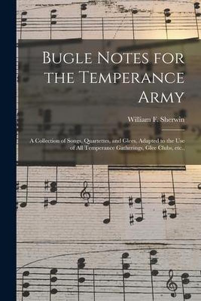 Bugle Notes for the Temperance Army: a Collection of Songs, Quartettes, and Glees, Adapted to the Use of All Temperance Gatherings, Glee Clubs, Etc.