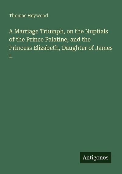 A Marriage Triumph, on the Nuptials of the Prince Palatine, and the Princess Elizabeth, Daughter of James I.