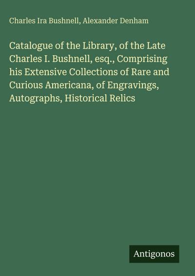 Catalogue of the Library, of the Late Charles I. Bushnell, esq., Comprising his Extensive Collections of Rare and Curious Americana, of Engravings, Autographs, Historical Relics