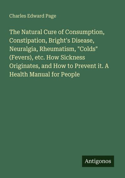 The Natural Cure of Consumption, Constipation, Bright’s Disease, Neuralgia, Rheumatism, "Colds" (Fevers), etc. How Sickness Originates, and How to Prevent it. A Health Manual for People