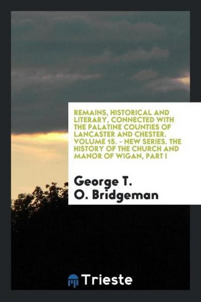 Remains, Historical and Literary, Connected with the Palatine Counties of Lancaster and Chester. Volume 15. - New Series. The History of the Church and Manor of Wigan, Part I