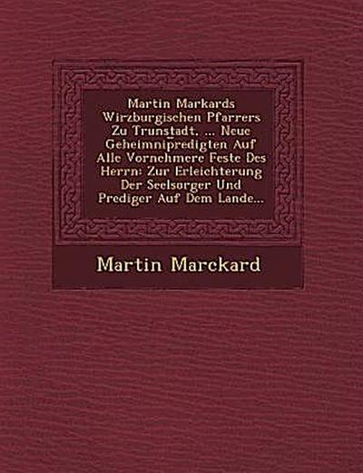 Martin Markards Wirzburgischen Pfarrers Zu Trunstadt, ... Neue Geheimnip Redigten Auf Alle Vornehmere Feste Des Herrn: Zur Erleichterung Der Seelsorge