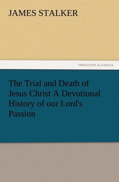 The Trial and Death of Jesus Christ A Devotional History of our Lord’s Passion