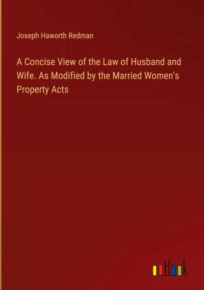 A Concise View of the Law of Husband and Wife. As Modified by the Married Women’s Property Acts