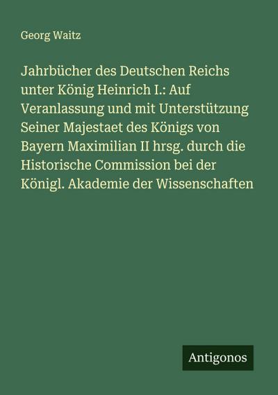 Jahrbücher des Deutschen Reichs unter König Heinrich I.: Auf Veranlassung und mit Unterstützung Seiner Majestaet des Königs von Bayern Maximilian II hrsg. durch die Historische Commission bei der Königl. Akademie der Wissenschaften