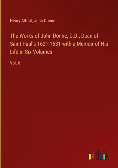 The Works of John Donne, D.D., Dean of Saint Paul’s 1621-1631 with a Memoir of His Life in Six Volumes