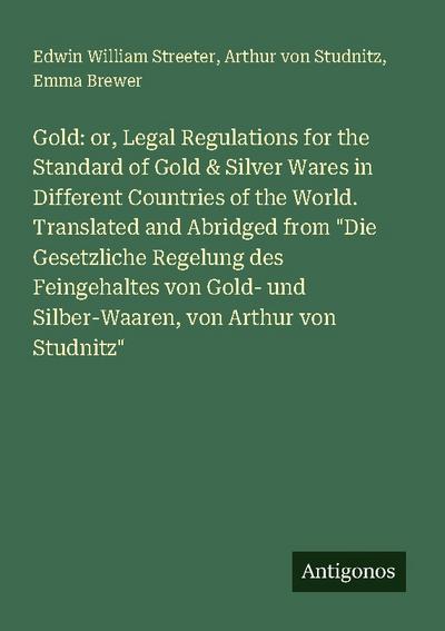 Gold: or, Legal Regulations for the Standard of Gold & Silver Wares in Different Countries of the World. Translated and Abridged from "Die Gesetzliche Regelung des Feingehaltes von Gold- und Silber-Waaren, von Arthur von Studnitz"