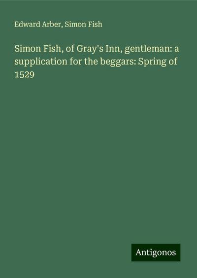 Simon Fish, of Gray’s Inn, gentleman: a supplication for the beggars: Spring of 1529