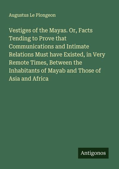 Vestiges of the Mayas. Or, Facts Tending to Prove that Communications and Intimate Relations Must have Existed, in Very Remote Times, Between the Inhabitants of Mayab and Those of Asia and Africa