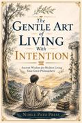 The Gentle Art of Living with Intention: Ancient Wisdom for Modern Living from Great Philosophers
