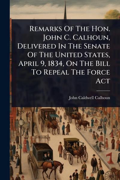 Remarks Of The Hon. John C. Calhoun, Delivered In The Senate Of The United States, April 9, 1834, On The Bill To Repeal The Force Act