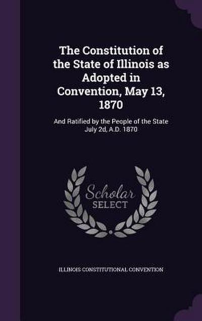 The Constitution of the State of Illinois as Adopted in Convention, May 13, 1870