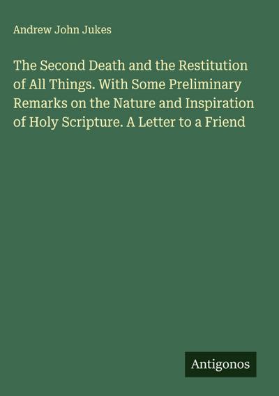 The Second Death and the Restitution of All Things. With Some Preliminary Remarks on the Nature and Inspiration of Holy Scripture. A Letter to a Friend