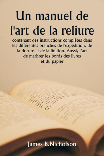 Un manuel de l’art de la reliure  contenant des instructions complètes dans les différentes branches de l’expédition, de la dorure et de la finition. Aussi, l’art de marbrer les bords des livres et du papier.