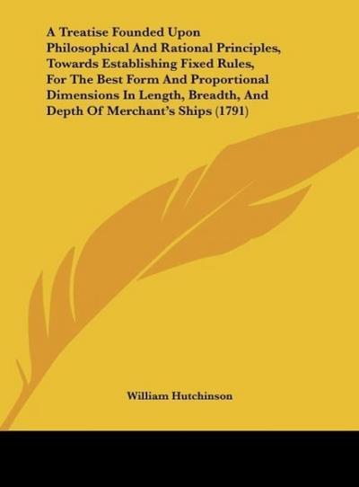 A Treatise Founded Upon Philosophical And Rational Principles, Towards Establishing Fixed Rules, For The Best Form And Proportional Dimensions In Length, Breadth, And Depth Of Merchant’s Ships (1791)